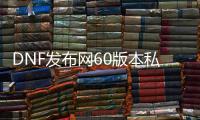 DNF发布网60版本私服人多吗（60版本DNF发布网还能玩吗）
